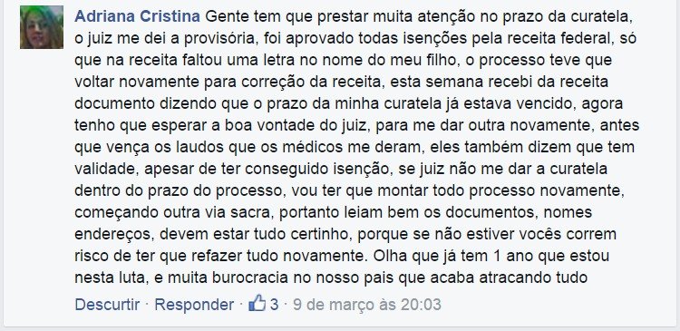 Adriana Cristina: Gente tem que prestar muita atenção no prazo da curatela, o juiz me dei a provisória, foi aprovado todas isenções pela receita federal, só que na receita faltou uma letra no nome do meu filho, o processo teve que voltar novamente para correção da receita, esta semana recebi da receita documento dizendo que o prazo da minha curatela já estava vencido, agora tenho que esperar a boa vontade do juiz, para me dar outra novamente, antes que vença os laudos que os médicos me deram, eles também dizem que tem validade, apesar de ter conseguido isenção, se juiz não me dar a curatela dentro do prazo do processo, vou ter que montar todo processo novamente, começando outra via sacra, portanto leiam bem os documentos, nomes endereços, devem estar tudo certinho, porque se não estiver vocês correm risco de ter que refazer tudo novamente. Olha que já tem 1 ano que estou nesta luta, e muita burocracia no nosso pais que acaba atracando tudo